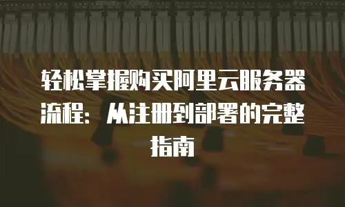 轻松掌握购买阿里云服务器流程：从注册到部署的完整指南