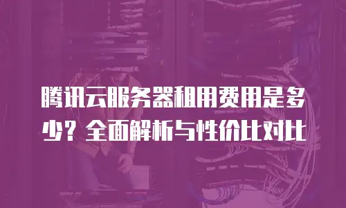 腾讯云服务器租用费用是多少？全面解析与性价比对比