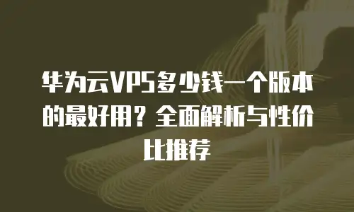 华为云VPS多少钱一个版本的最好用？全面解析与性价比推荐