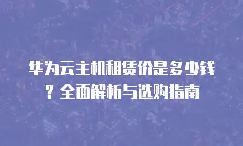华为云主机租赁价是多少钱？全面解析与选购指南