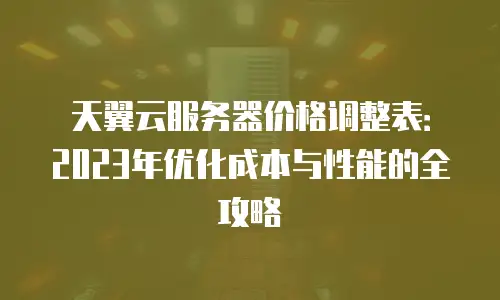 天翼云服务器价格调整表：2023年优化成本与性能的全攻略