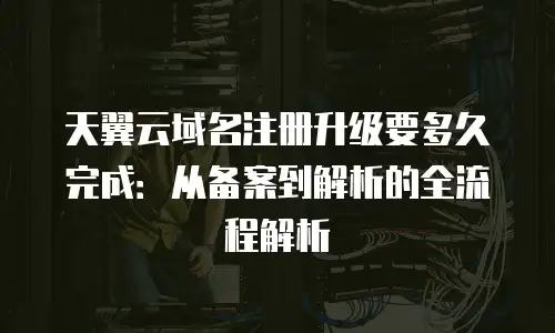 天翼云域名注册升级要多久完成：从备案到解析的全流程解析