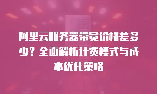 阿里云服务器带宽价格差多少？全面解析计费模式与成本优化策略