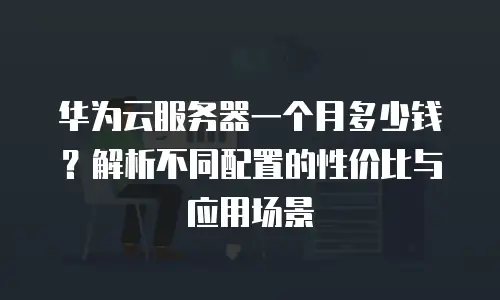 华为云服务器一个月多少钱？解析不同配置的性价比与应用场景