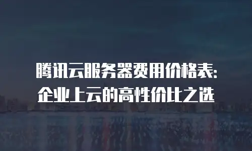 腾讯云服务器费用价格表：企业上云的高性价比之选