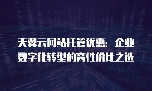 天翼云网站托管优惠：企业数字化转型的高性价比之选