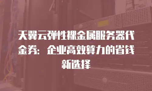 天翼云弹性裸金属服务器代金券：企业高效算力的省钱新选择