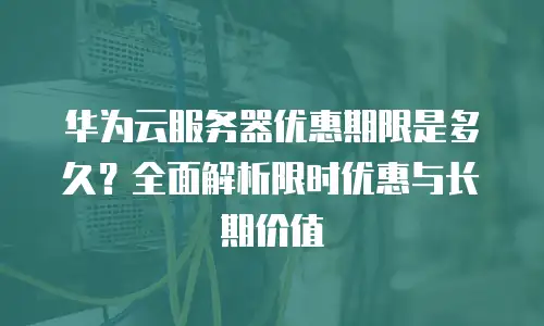 华为云服务器优惠期限是多久？全面解析限时优惠与长期价值
