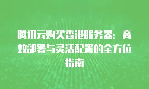 腾讯云购买香港服务器：高效部署与灵活配置的全方位指南
