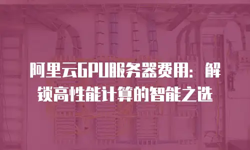 阿里云GPU服务器费用：解锁高性能计算的智能之选