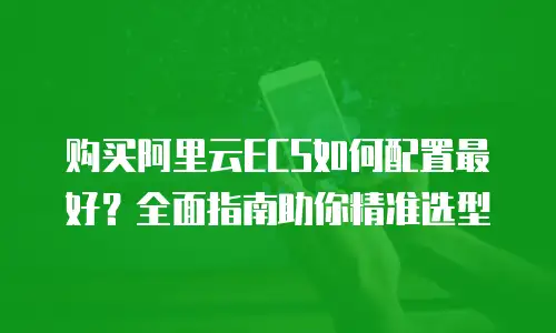 购买阿里云ECS如何配置最好？全面指南助你精准选型