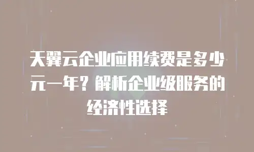 天翼云企业应用续费是多少元一年？解析企业级服务的经济性选择