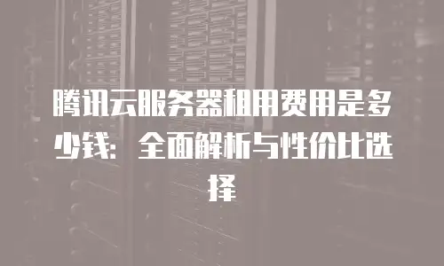腾讯云服务器租用费用是多少钱：全面解析与性价比选择