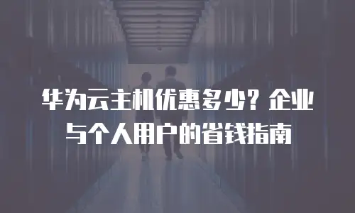 华为云主机优惠多少？企业与个人用户的省钱指南