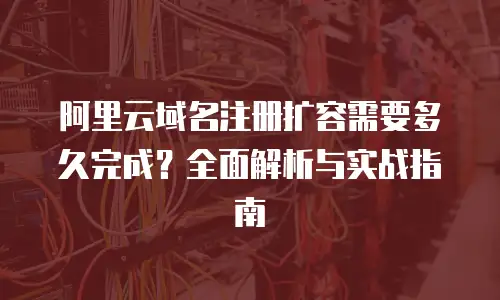 阿里云域名注册扩容需要多久完成？全面解析与实战指南