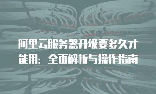 阿里云服务器升级要多久才能用：全面解析与操作指南