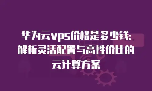 华为云vps价格是多少钱：解析灵活配置与高性价比的云计算方案