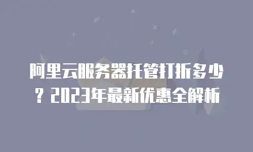 阿里云服务器托管打折多少？2023年最新优惠全解析