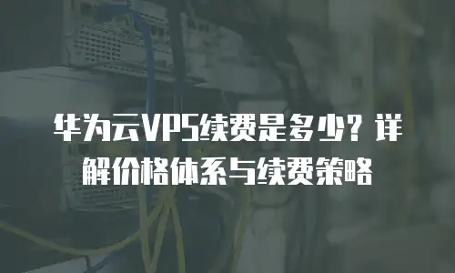 华为云VPS续费是多少？详解价格体系与续费策略