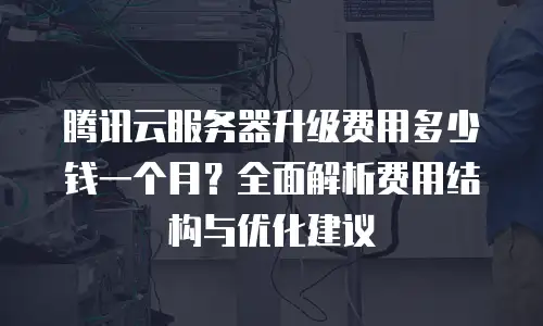 腾讯云服务器升级费用多少钱一个月？全面解析费用结构与优化建议