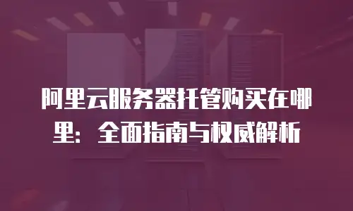 阿里云服务器托管购买在哪里：全面指南与权威解析