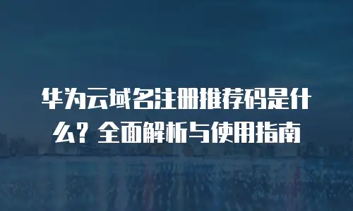 华为云域名注册推荐码是什么？全面解析与使用指南