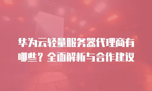华为云轻量服务器代理商有哪些？全面解析与合作建议