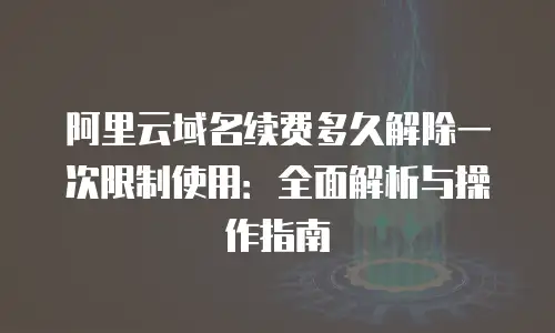 阿里云域名续费多久解除一次限制使用：全面解析与操作指南