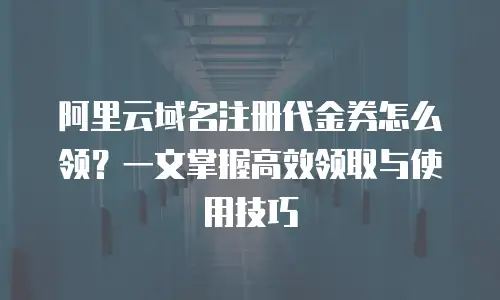 阿里云域名注册代金券怎么领？一文掌握高效领取与使用技巧