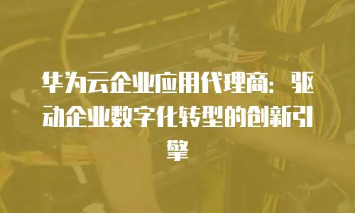 华为云企业应用代理商：驱动企业数字化转型的创新引擎
