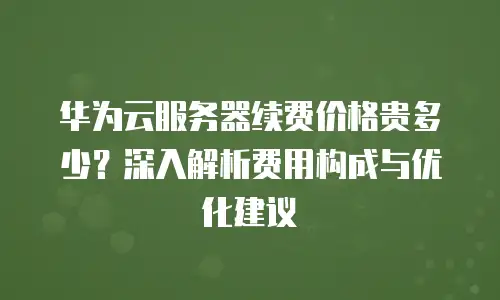 华为云服务器续费价格贵多少？深入解析费用构成与优化建议