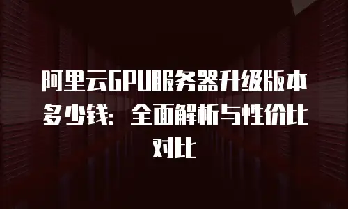 阿里云GPU服务器升级版本多少钱：全面解析与性价比对比
