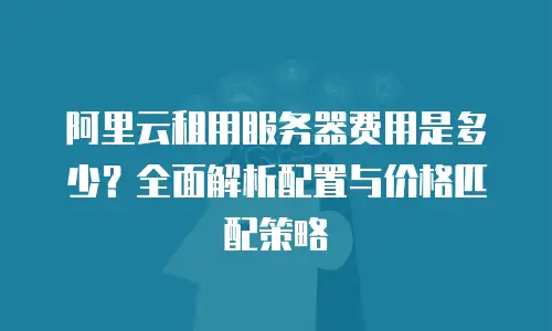 阿里云租用服务器费用是多少？全面解析配置与价格匹配策略