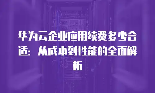 华为云企业应用续费多少合适：从成本到性能的全面解析
