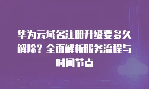 华为云域名注册升级要多久解除？全面解析服务流程与时间节点