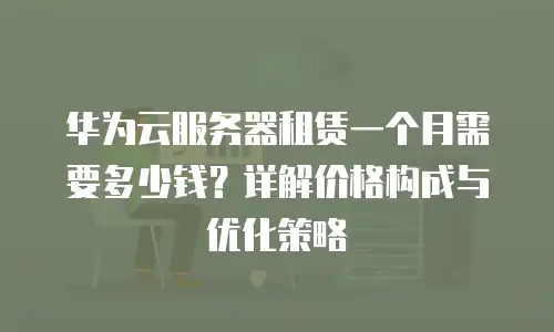 华为云服务器租赁一个月需要多少钱？详解价格构成与优化策略