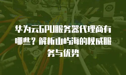 华为云GPU服务器代理商有哪些？解析山屿海的权威服务与优势