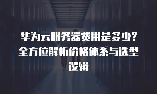 华为云服务器费用是多少？全方位解析价格体系与选型逻辑