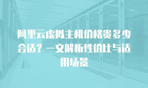 阿里云虚拟主机价格贵多少合适？一文解析性价比与适用场景