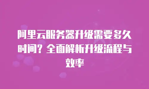 阿里云服务器升级需要多久时间？全面解析升级流程与效率
