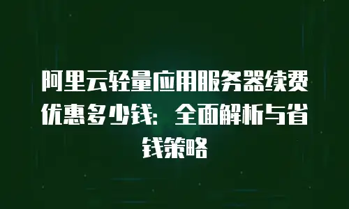 阿里云轻量应用服务器续费优惠多少钱：全面解析与省钱策略