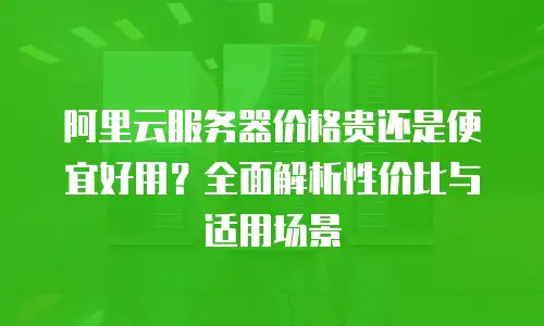 阿里云服务器价格贵还是便宜好用？全面解析性价比与适用场景