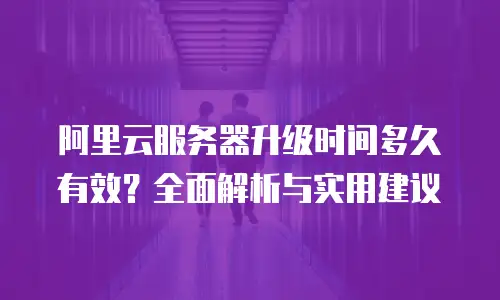 阿里云服务器升级时间多久有效？全面解析与实用建议