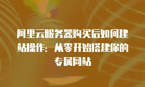 阿里云服务器购买后如何建站操作：从零开始搭建你的专属网站