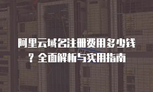阿里云域名注册费用多少钱？全面解析与实用指南