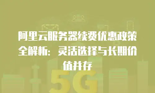 阿里云服务器续费优惠政策全解析：灵活选择与长期价值并存