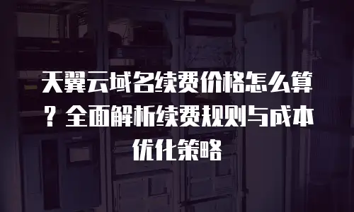 天翼云域名续费价格怎么算？全面解析续费规则与成本优化策略