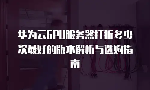 华为云GPU服务器打折多少次最好的版本解析与选购指南