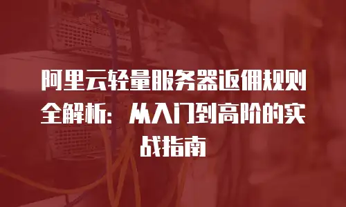 阿里云轻量服务器返佣规则全解析：从入门到高阶的实战指南