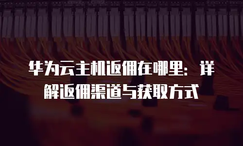 华为云主机返佣在哪里：详解返佣渠道与获取方式